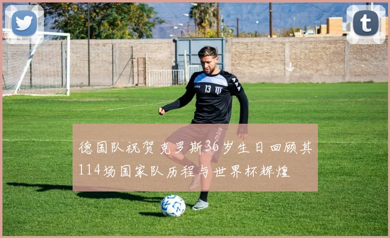 德国队祝贺克罗斯36岁生日回顾其114场国家队历程与世界杯辉煌