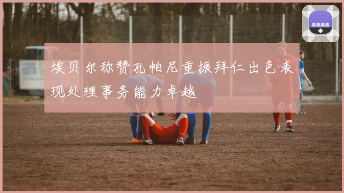 埃贝尔称赞孔帕尼重振拜仁出色表现处理事务能力卓越