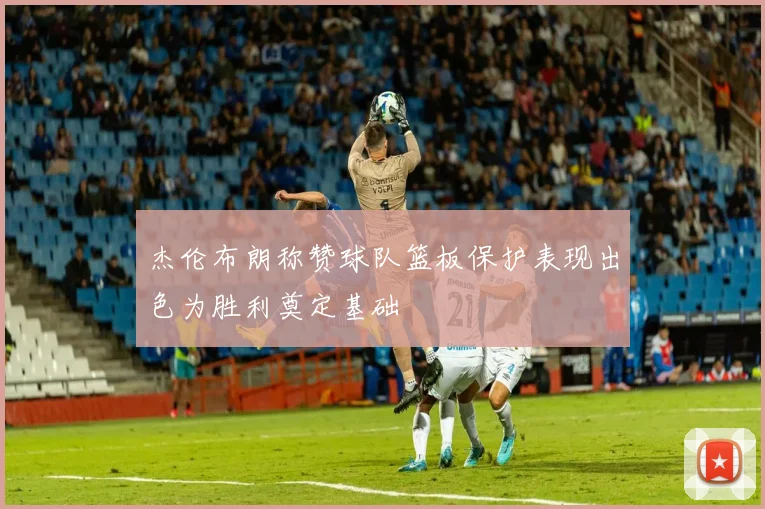 杰伦布朗称赞球队篮板保护表现出色为胜利奠定基础