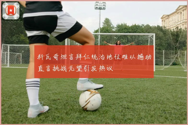 科瓦奇坦言拜仁统治地位难以撼动直言挑战无望引发热议
