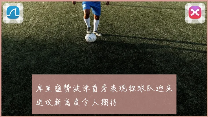 库里盛赞波津首秀表现称球队迎来进攻新高度令人期待