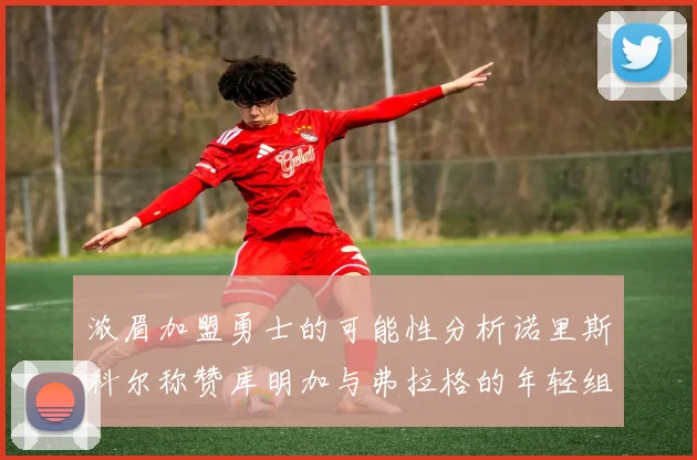 浓眉加盟勇士的可能性分析诺里斯科尔称赞库明加与弗拉格的年轻组合
