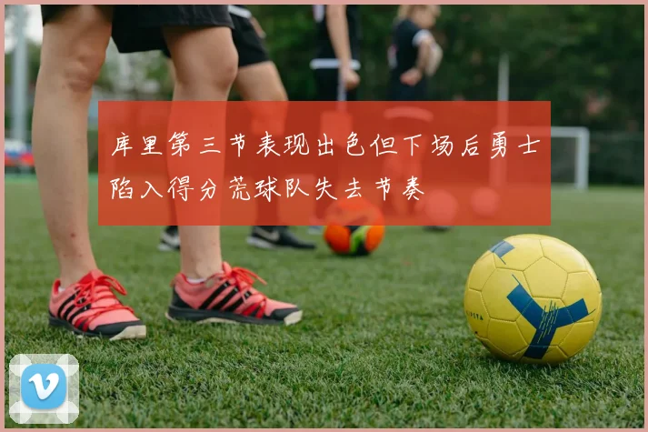 库里第三节表现出色但下场后勇士陷入得分荒球队失去节奏