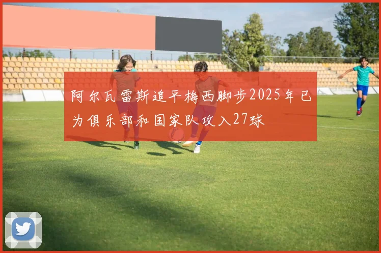 阿尔瓦雷斯追平梅西脚步2025年已为俱乐部和国家队攻入27球