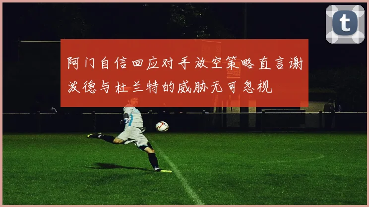 阿门自信回应对手放空策略直言谢泼德与杜兰特的威胁无可忽视
