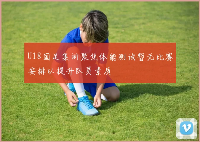 U18国足集训聚焦体能测试暂无比赛安排以提升队员素质