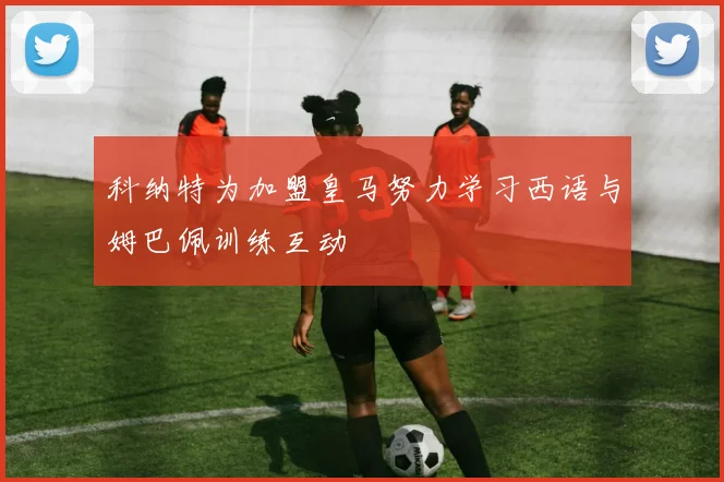 科纳特为加盟皇马努力学习西语与姆巴佩训练互动