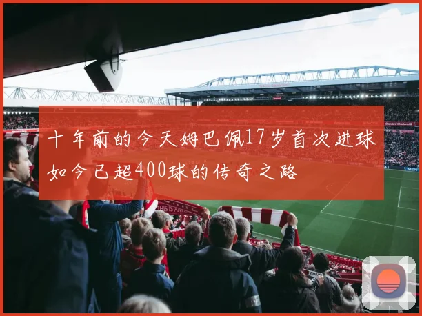 十年前的今天姆巴佩17岁首次进球如今已超400球的传奇之路