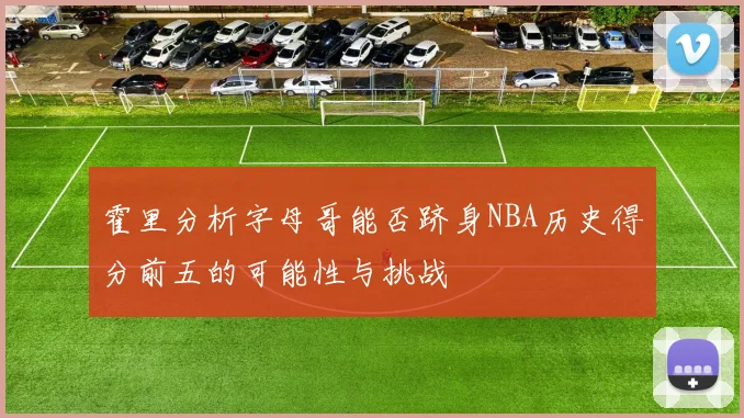 霍里分析字母哥能否跻身NBA历史得分前五的可能性与挑战