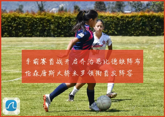 季前赛首战开启乔治恩比德缺阵布伦森唐斯大桥米罗领衔首发阵容